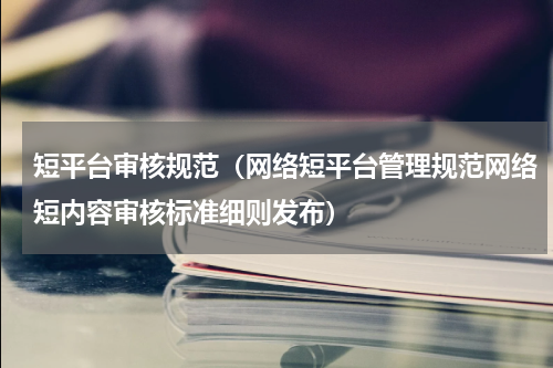 短平台审核规范（网络短平台管理规范网络短内容审核标准细则发布）