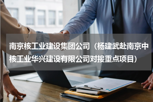 南京核工业建设集团公司（杨建武赴南京中核工业华兴建设有限公司对接重点项目）
