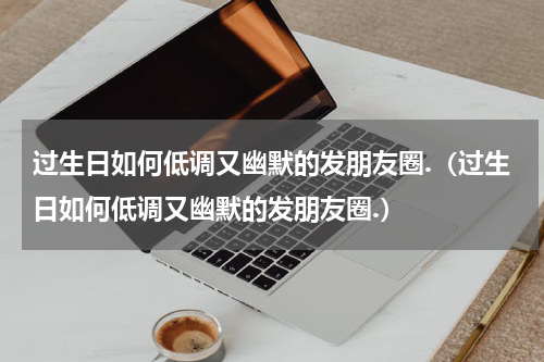 过生日如何低调又幽默的发朋友圈.（过生日如何低调又幽默的发朋友圈.）