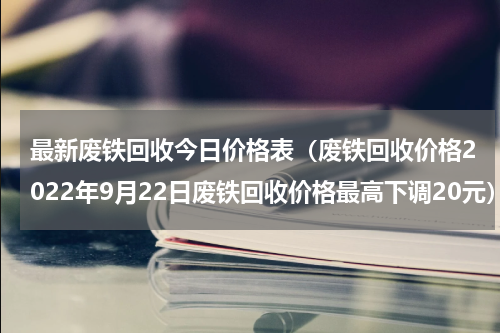最新废铁回收今日价格表（废铁回收价格2022年9月22日废铁回收价格最高下调20元）