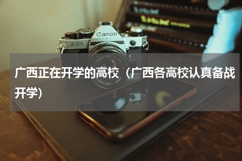 广西正在开学的高校（广西各高校认真备战开学）