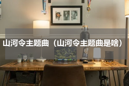 山河令主题曲（山河令主题曲是啥）