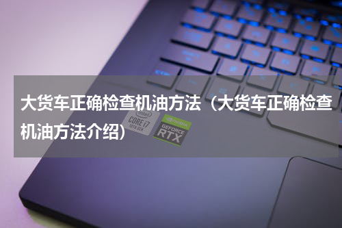 大货车正确检查机油方法（大货车正确检查机油方法介绍）