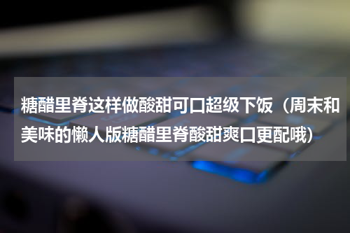 糖醋里脊这样做酸甜可口超级下饭（周末和美味的懒人版糖醋里脊酸甜爽口更配哦）