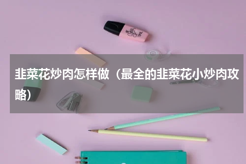 韭菜花炒肉怎样做（最全的韭菜花小炒肉攻略）