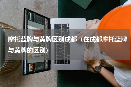 摩托蓝牌与黄牌区别成都（在成都摩托蓝牌与黄牌的区别）