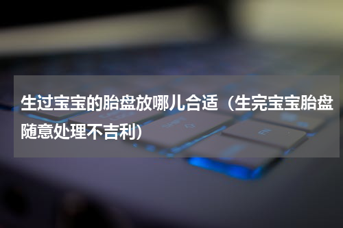 生过宝宝的胎盘放哪儿合适（生完宝宝胎盘随意处理不吉利）