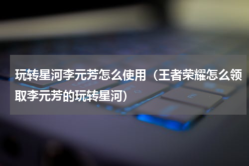 玩转星河李元芳怎么使用（王者荣耀怎么领取李元芳的玩转星河）