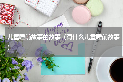 儿童睡前故事的故事（有什么儿童睡前故事）