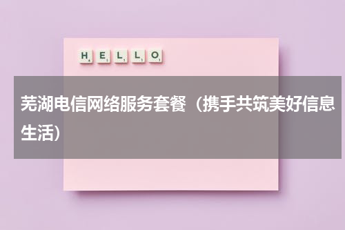 芜湖电信网络服务套餐（携手共筑美好信息生活）
