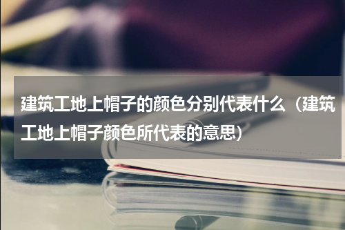 建筑工地上帽子的颜色分别代表什么（建筑工地上帽子颜色所代表的意思）