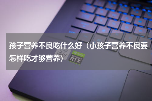 孩子营养不良吃什么好（小孩子营养不良要怎样吃才够营养）