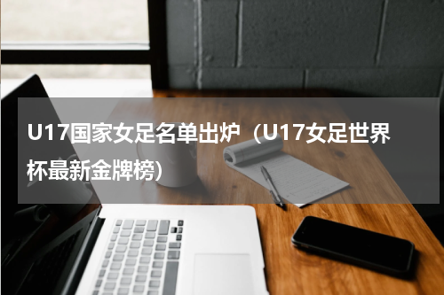 U17国家女足名单出炉（U17女足世界杯最新金牌榜）