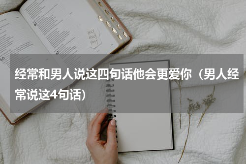 经常和男人说这四句话他会更爱你（男人经常说这4句话）