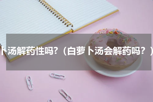 萝卜汤解药性吗?（白萝卜汤会解药吗？）