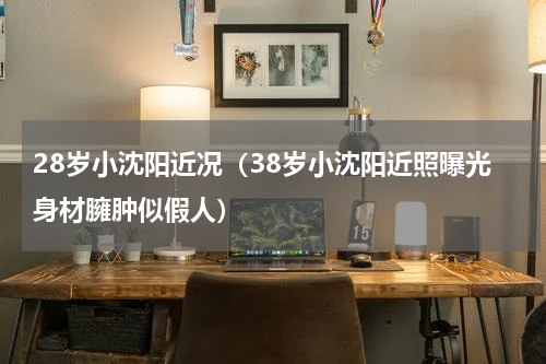 28岁小沈阳近况（38岁小沈阳近照曝光身材臃肿似假人）