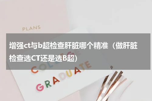增强ct与b超检查肝脏哪个精准（做肝脏检查选CT还是选B超）