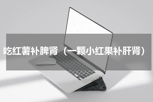 吃红薯补脾肾（一颗小红果补肝肾）