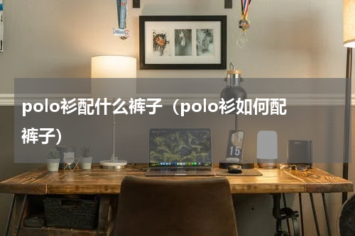 polo衫配什么裤子（polo衫如何配裤子）