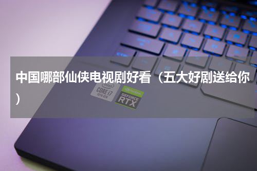 中国哪部仙侠电视剧好看（五大好剧送给你）