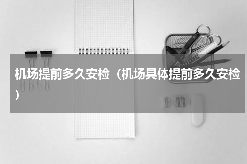 机场提前多久安检（机场具体提前多久安检）