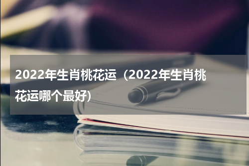 2022年生肖桃花运（2022年生肖桃花运哪个最好）