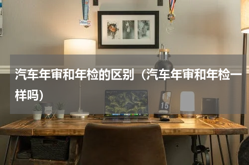 汽车年审和年检的区别（汽车年审和年检一样吗）