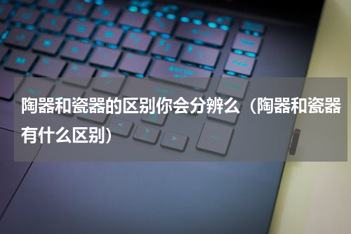 陶器和瓷器的区别你会分辨么（陶器和瓷器有什么区别）