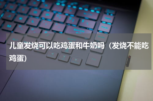 儿童发烧可以吃鸡蛋和牛奶吗（发烧不能吃鸡蛋）