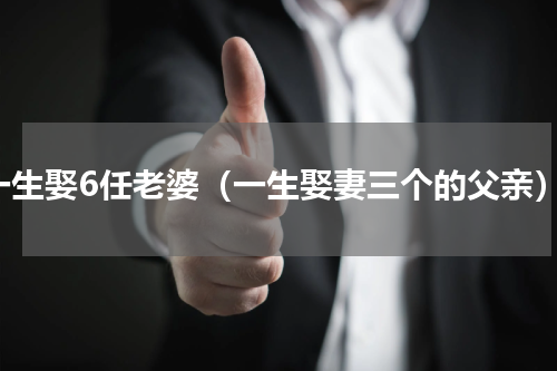 一生娶6任老婆（一生娶妻三个的父亲）