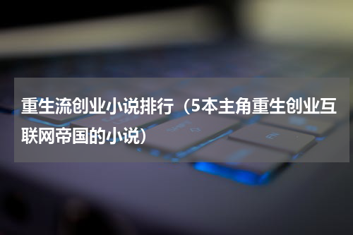 重生流创业小说排行（5本主角重生创业互联网帝国的小说）
