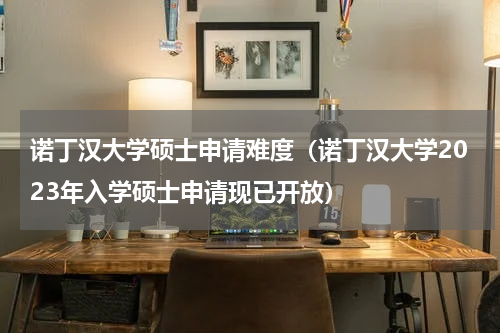 诺丁汉大学硕士申请难度（诺丁汉大学2023年入学硕士申请现已开放）