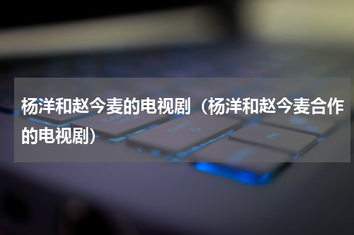 杨洋和赵今麦的电视剧（杨洋和赵今麦合作的电视剧）