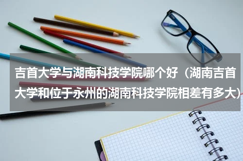 吉首大学与湖南科技学院哪个好（湖南吉首大学和位于永州的湖南科技学院相差有多大）