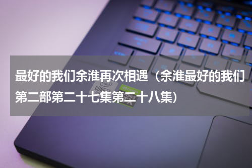 最好的我们余淮再次相遇（余淮最好的我们第二部第二十七集第二十八集）