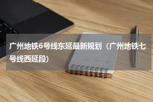 广州地铁6号线东延最新规划（广州地铁七号线西延段）