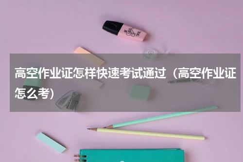 高空作业证怎样快速考试通过（高空作业证怎么考）