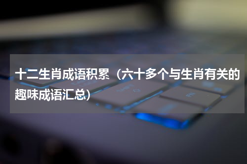 十二生肖成语积累（六十多个与生肖有关的趣味成语汇总）
