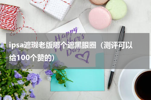 ipsa遮瑕老版哪个遮黑眼圈（测评可以给100个赞的）