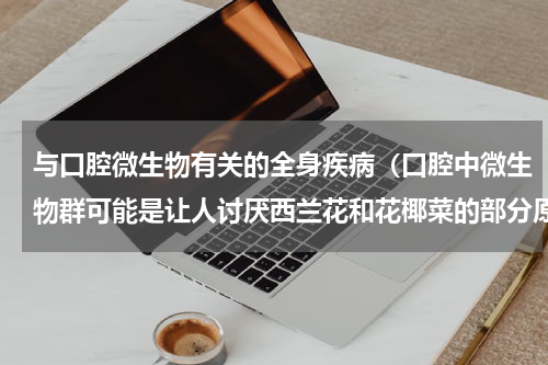 与口腔微生物有关的全身疾病（口腔中微生物群可能是让人讨厌西兰花和花椰菜的部分原因）