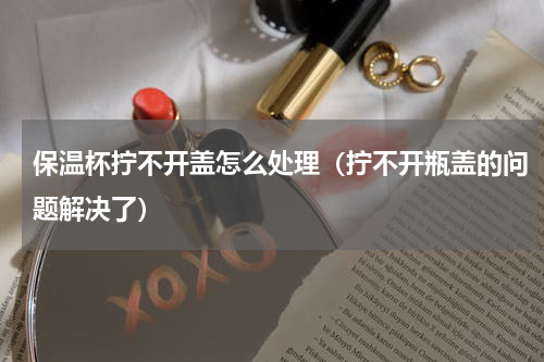 保温杯拧不开盖怎么处理（拧不开瓶盖的问题解决了）