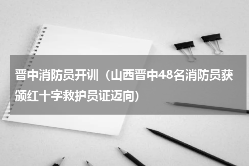 晋中消防员开训（山西晋中48名消防员获颁红十字救护员证迈向）