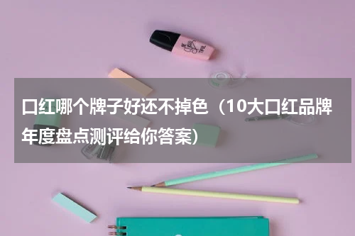 口红哪个牌子好还不掉色（10大口红品牌年度盘点测评给你答案）