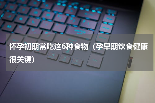 怀孕初期常吃这6种食物（孕早期饮食健康很关键）