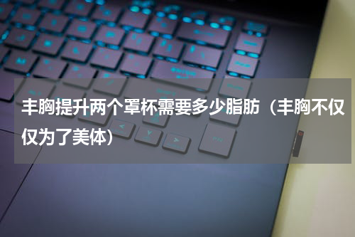 丰胸提升两个罩杯需要多少脂肪（丰胸不仅仅为了美体）