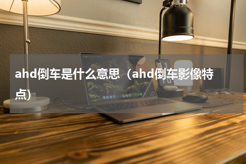 ahd倒车是什么意思（ahd倒车影像特点）