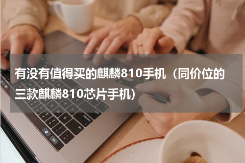 有没有值得买的麒麟810手机（同价位的三款麒麟810芯片手机）