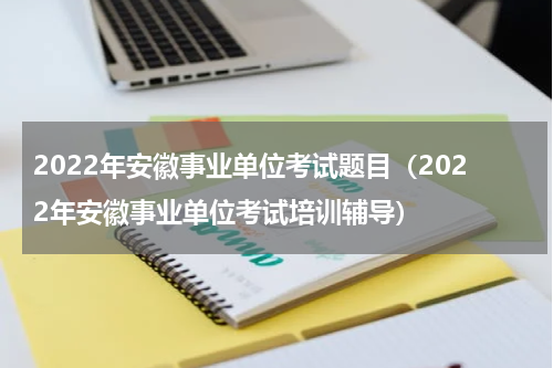 2022年安徽事业单位考试题目（2022年安徽事业单位考试培训辅导）