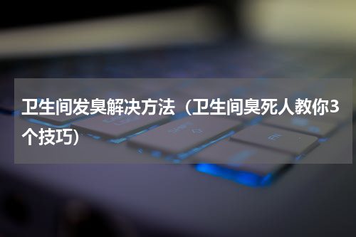 卫生间发臭解决方法（卫生间臭死人教你3个技巧）