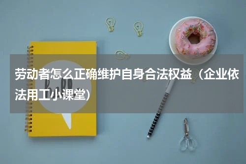 劳动者怎么正确维护自身合法权益（企业依法用工小课堂）